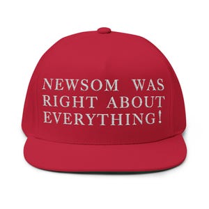 May include: A red, flat-brimmed baseball cap with white embroidered text that reads "NEWSOM WAS RIGHT ABOUT EVERYTHING!" The cap has a structured crown and a curved brim, and a button on top.