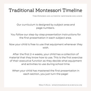 May include: A white background with black text outlining the traditional Montessori timeline. The text explains how the curriculum is designed by subject area and page numbers. It also explains how the child follows step-by-step instructions for the first presentation in each subject area. The text also explains that after the first 2-4 weeks, the child has a collection of material that they know how to use. This is the first exercise of their executive function as they decide what equipment and activities to use during school time. The text also explains that when the child has mastered the first presentation in each section, they just turn the page. The text also includes the blog name "Mercy's Blog" and the website address "mymontessorihouse.substack.com".