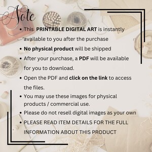 May include: A digital art listing notice with black text on a white background. The text reads: Note, This PRINTABLE DIGITAL ART is instantly available to you after the purchase, No physical product will be shipped, After your purchase, a PDF will be available for you to download, Open the PDF and click on the link to access the files, You may use these images for physical products / commercial use, Please do not resell digital images as your own, PLEASE READ ITEM DETAILS FOR THE FULL INFORMATION ABOUT THIS PRODUCT.