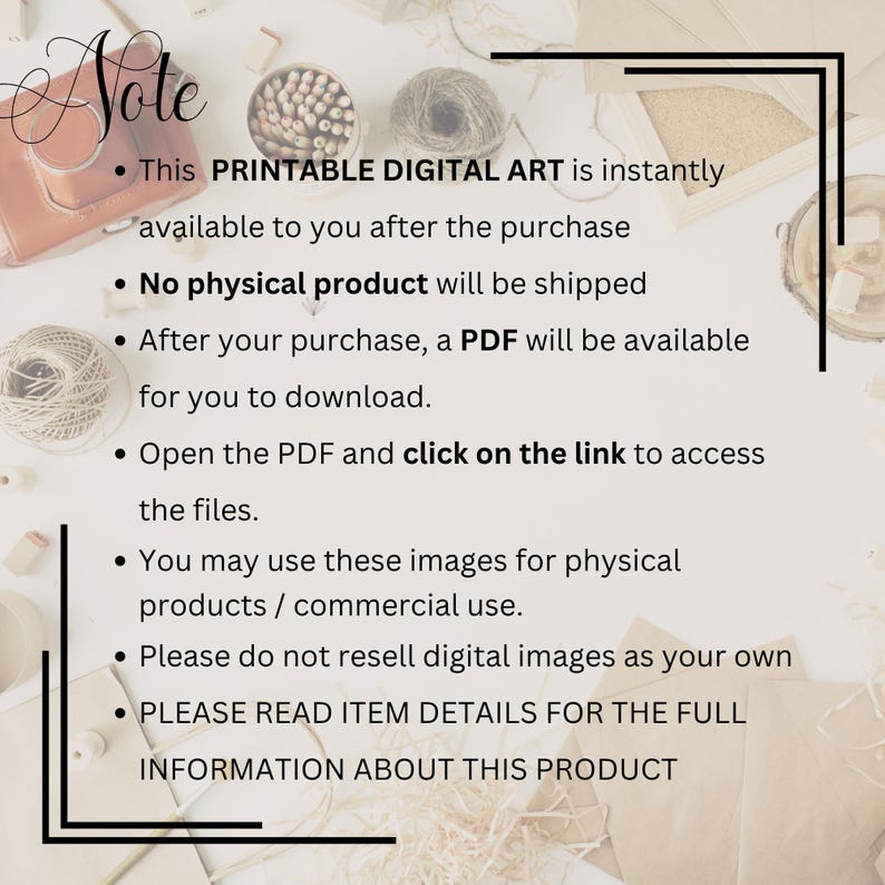 May include: A digital art listing notice with black text on a white background. The text reads: Note, This PRINTABLE DIGITAL ART is instantly available to you after the purchase, No physical product will be shipped, After your purchase, a PDF will be available for you to download, Open the PDF and click on the link to access the files, You may use these images for physical products / commercial use, Please do not resell digital images as your own, PLEASE READ ITEM DETAILS FOR THE FULL INFORMATION ABOUT THIS PRODUCT.