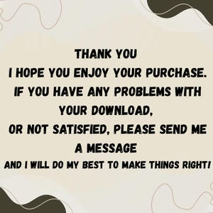 May include: A beige background with black text that reads "THANK YOU, I HOPE YOU ENJOY YOUR PURCHASE. IF YOU HAVE ANY PROBLEMS WITH YOUR DOWNLOAD, OR NOT SATISFIED, PLEASE SEND ME A MESSAGE AND I WILL DO MY BEST TO MAKE THINGS RIGHT!"
