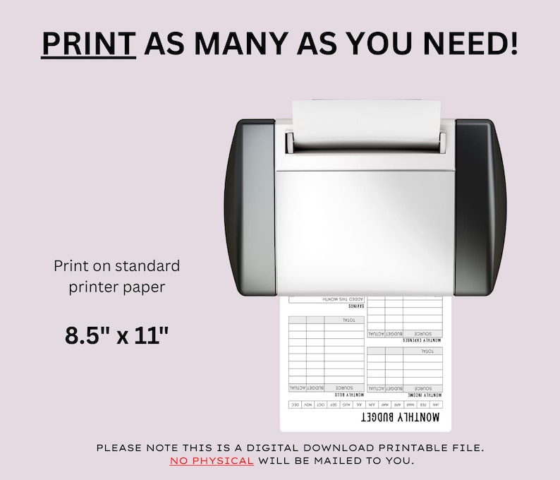 May include: A printer is shown printing a monthly budget template on 8.5" x 11" paper. The text "Print as many as you need!" is at the top. The image also includes the text "Print on standard printer paper" and "PLEASE NOTE THIS IS A DIGITAL DOWNLOAD PRINTABLE FILE."