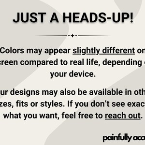 text that reads "JUST A HEADS-UP! Colors may appear slightly different on screen compared to real life, depending on your device. Our designs may also be available in other sizes, fits or styles. If you don't see exactly what you want, feel free to reach out."
