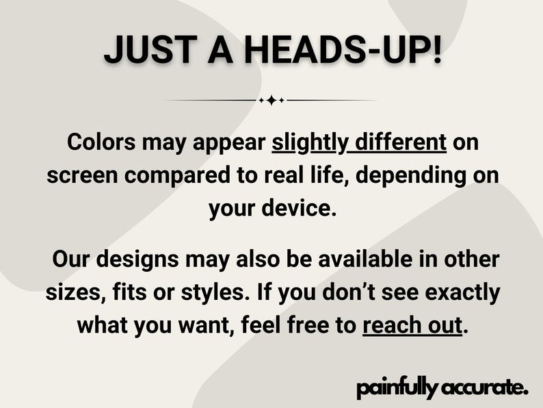 text that reads "JUST A HEADS-UP! Colors may appear slightly different on screen compared to real life, depending on your device. Our designs may also be available in other sizes, fits or styles. If you don't see exactly what you want, feel free to reach out."