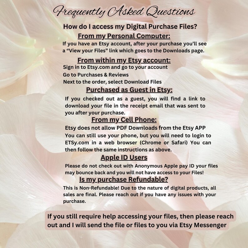 May include: A white background with black text explaining how to access digital purchase files from Etsy. The text includes instructions for accessing files from a personal computer, within an Etsy account, as a guest, from a mobile phone, and for Apple ID users. The text also includes a statement that purchases are non-refundable. The text ends with a message that if you need help accessing your files, you can reach out via Etsy Messenger.