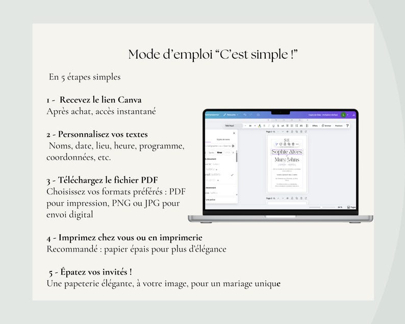May include: A laptop screen displaying a wedding invitation template in Canva. The template is for a wedding invitation with the text "Soplide Alves Mary Johns" and the text "Mode d'emploi "C'est simple!" is displayed on the screen. The text "En 5 &eacute;tapes simples" is displayed on the screen. The text "1- Recevez le lien Canva" is displayed on the screen. The text "Apr&egrave;s achat, acc&egrave;s instantan&eacute;" is displayed on the screen. The text "2- Personnalisez vos textes" is displayed on the screen. The text "Noms, date, lieu, heure, programme, coordonn&eacute;es, etc." is displayed on the screen. The text "3- T&eacute;l&eacute;chargez le fichier PDF" is displayed on the screen. The text "Choisissez vos formats pr&eacute;f&eacute;r&eacute;s: PDF pour impression, PNG ou JPG pour envoi digital" is displayed on the screen. The text "4- Imprimez chez vous ou en imprimerie" is displayed on the screen. The text "Recommand&eacute;: papier &eacute;pais pour plus d'&eacute;l&eacute;gance" is displayed on the screen. The text "5 - &Eacute;patez vos invit&eacute;s !" is displayed on the screen. The text "Une papeterie &eacute;l&eacute;gante, &agrave; votre image, pour un mariage unique" is displayed on the screen.