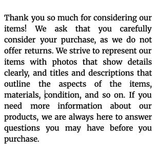 May include: Text on a white background. The text reads: "Thank you so much for considering our items! We ask that you carefully consider your purchase, as we do not offer returns."