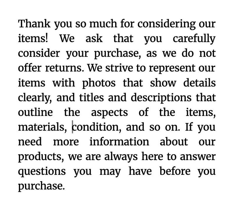 May include: Text on a white background. The text reads: "Thank you so much for considering our items! We ask that you carefully consider your purchase, as we do not offer returns."