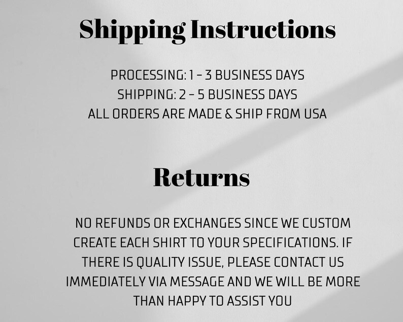 Pu&ograve; includere: Testo su sfondo bianco con testo nero che descrive le politiche di spedizione e restituzione. Il testo recita: "Shipping Instructions" "Processing: 1-3 Business Days" "Shipping: 2-5 Business Days" "All orders are made & ship from USA" "Returns" "No refunds or exchanges since we custom create each shirt to your specifications. If there is a quality issue, please contact us immediately via message and we will be more than happy to assist you."