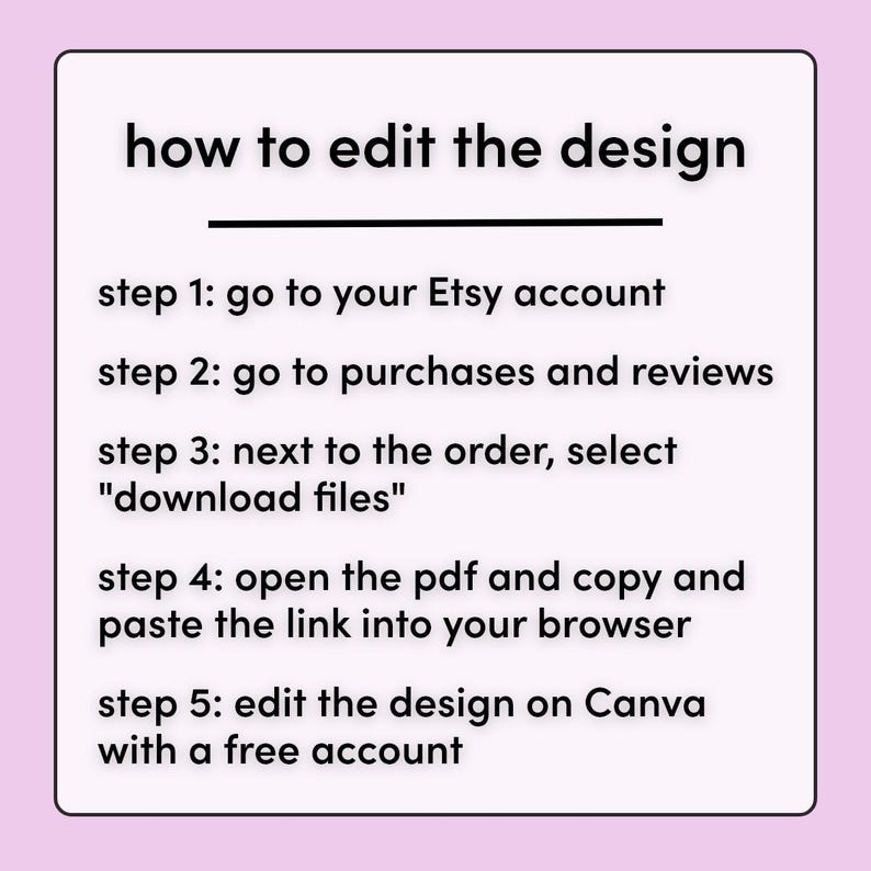 May include: A white text on a pink background with instructions on how to edit a design on Canva using a free account. The steps include going to your Etsy account, purchases and reviews, selecting "download files", opening the PDF and copying the link into your browser, and editing the design on Canva.