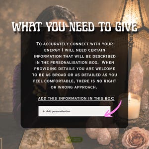 May include: A digital graphic with the text WHAT YOU NEED TO GIVE, followed by instructions for providing information in a personalization box. The text reads: TO ACCURATELY CONNECT WITH YOUR ENERGY I WILL NEED CERTAIN INFORMATION THAT WILL BE DESCRIBED IN THE PERSONALISATION BOX. WHEN PROVIDING DETAILS YOU ARE WELCOME TO BE AS BROAD OR AS DETAILED AS YOU FEEL COMFORTABLE, THERE IS NO RIGHT OR WRONG APPROACH. ADD THIS INFORMATION IN THIS BOX: + Add personalisation.