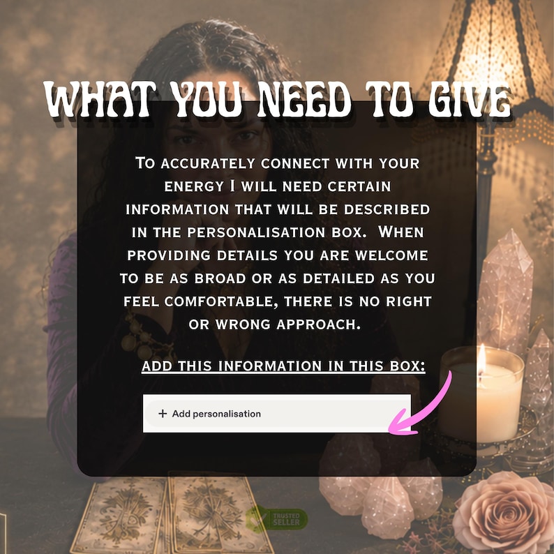 May include: A digital graphic with the text WHAT YOU NEED TO GIVE, followed by instructions for providing information in a personalization box. The text reads: TO ACCURATELY CONNECT WITH YOUR ENERGY I WILL NEED CERTAIN INFORMATION THAT WILL BE DESCRIBED IN THE PERSONALISATION BOX. WHEN PROVIDING DETAILS YOU ARE WELCOME TO BE AS BROAD OR AS DETAILED AS YOU FEEL COMFORTABLE, THERE IS NO RIGHT OR WRONG APPROACH. ADD THIS INFORMATION IN THIS BOX: + Add personalisation.