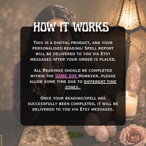May include: A digital product information graphic with the text: HOW IT WORKS. THIS IS A DIGITAL PRODUCT, AND YOUR PERSONALISED READING/ SPELL REPORT WILL BE DELIVERED TO YOU VIA ETSY MESSAGES AFTER YOUR ORDER IS PLACED. ALL READINGS SHOULD BE COMPLETED WITHIN THE SAME DAY HOWEVER, PLEASE ALLOW SOME TIME DUE TO DIFFERENT TIME ZONES. ONCE YOUR READING/SPELL HAS SUCCESSFULLY BEEN COMPLETED, IT WILL BE DELIVERED TO YOU VIA ETSY MESSAGES.