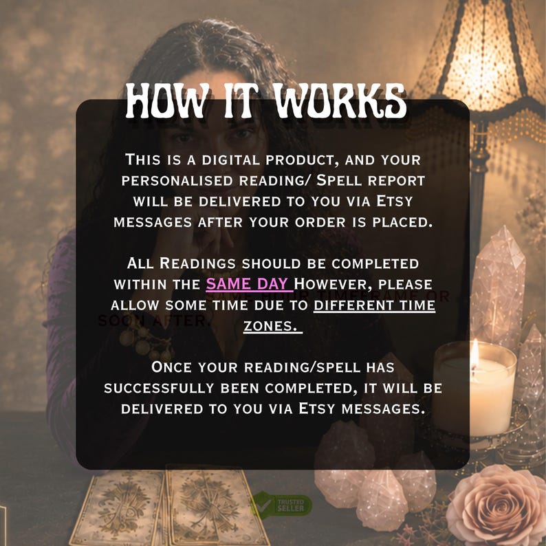 May include: A digital product information graphic with the text: HOW IT WORKS. THIS IS A DIGITAL PRODUCT, AND YOUR PERSONALISED READING/ SPELL REPORT WILL BE DELIVERED TO YOU VIA ETSY MESSAGES AFTER YOUR ORDER IS PLACED. ALL READINGS SHOULD BE COMPLETED WITHIN THE SAME DAY HOWEVER, PLEASE ALLOW SOME TIME DUE TO DIFFERENT TIME ZONES. ONCE YOUR READING/SPELL HAS SUCCESSFULLY BEEN COMPLETED, IT WILL BE DELIVERED TO YOU VIA ETSY MESSAGES.