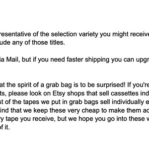 May include: Text explaining the details of a grab bag sale. The text mentions that the pictures are representative of the selection variety you might receive, but your grab bag won't necessarily include any of those titles. It also mentions that grab bags ship Media Mail, but if you need faster shipping you can upgrade to Priority while checking out. The text also explains that the spirit of a grab bag is to be surprised and that if you're looking for very specific tapes or artists, please look on Etsy shops that sell cassettes individually, or on Discogs or eBay. Most of the tapes we put in grab bags sell individually elsewhere for &pound;5-&pound;20 a piece, so keep in mind that we keep these very cheap to make them accessible and fun. You may not like every tape you receive, but we hope you go into these with open ears and enjoy the adventure of it.