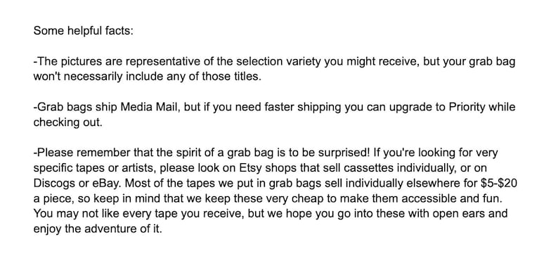May include: Text explaining the details of a grab bag sale. The text mentions that the pictures are representative of the selection variety you might receive, but your grab bag won't necessarily include any of those titles. It also mentions that grab bags ship Media Mail, but if you need faster shipping you can upgrade to Priority while checking out. The text also explains that the spirit of a grab bag is to be surprised and that if you're looking for very specific tapes or artists, please look on Etsy shops that sell cassettes individually, or on Discogs or eBay. Most of the tapes we put in grab bags sell individually elsewhere for &pound;5-&pound;20 a piece, so keep in mind that we keep these very cheap to make them accessible and fun. You may not like every tape you receive, but we hope you go into these with open ears and enjoy the adventure of it.