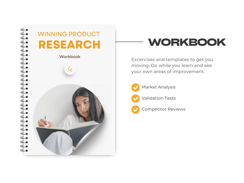 May include: A white workbook with a spiral binding and a yellow title that reads "Winning Product Research Workbook". The cover features a photo of a person writing in a notebook. The text "WORKBOOK" is in black text on a white background. The text below the workbook title reads "Excercises and templates to get you moving. Do while you learn and see your own areas of improvement."  A checklist with three items is below the text: "Market Analysis", "Validation Tests", and "Competitor Reviews".