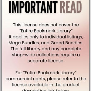 May include: A rectangular sign with a white to light pink gradient background and a black border. The text reads: IMPORTANT READ. This license does not cover the Entire Bookmark Library. It applies only to individual listings, Mega Bundles, and Grand Bundles. The full library and any complete shop-wide collections require a separate license. For Entire Bookmark Library commercial rights, please refer to the license available in the product description link below.
