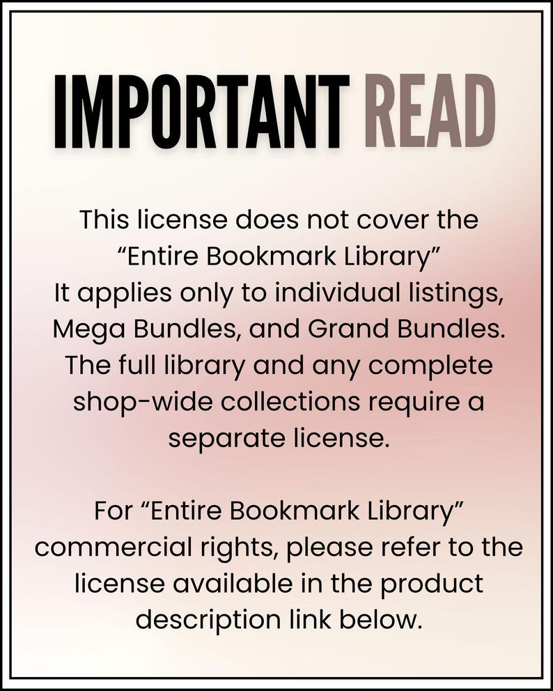 May include: A rectangular sign with a white to light pink gradient background and a black border. The text reads: IMPORTANT READ. This license does not cover the Entire Bookmark Library. It applies only to individual listings, Mega Bundles, and Grand Bundles. The full library and any complete shop-wide collections require a separate license. For Entire Bookmark Library commercial rights, please refer to the license available in the product description link below.