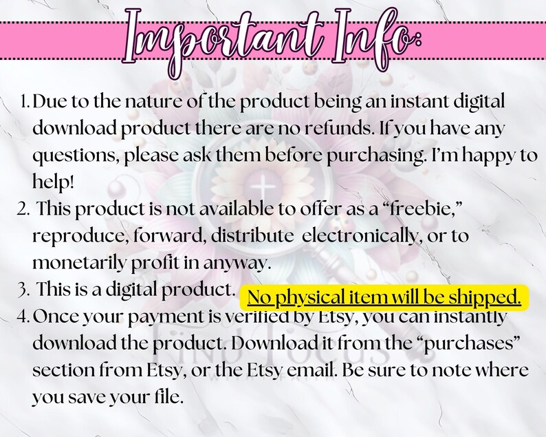 May include: Important information about a digital product. The text states that the product is a digital download and there are no refunds. It also states that the product is not available to offer as a "freebie", reproduce, forward, distribute electronically, or to monetarily profit in anyway. The text also states that the product is a digital product and no physical item will be shipped. Finally, the text states that once payment is verified by Etsy, the product can be instantly downloaded from the "purchases" section from Etsy, or the Etsy email. Be sure to note where you save your file.