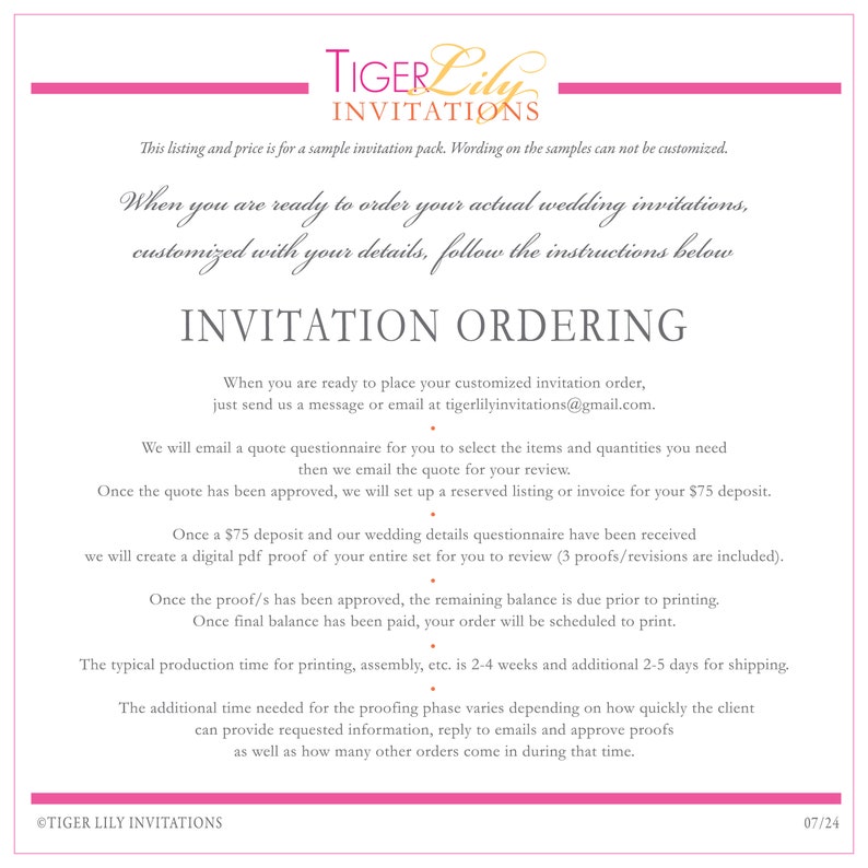 May include: A white background with pink text that reads "Tiger Lily Invitations". The text is in a decorative font. The text below reads "This listing and price is for a sample invitation pack. Wording on the samples can not be customized."  The text below that reads "When you are ready to order your actual wedding invitations, customized with your details, follow the instructions below." The text below that reads "INVITATION ORDERING" in a larger font. The text below that reads "When you are ready to place your customized invitation order, just send us a message or email at tigerlilyinvitations@gmail.com." The text below that reads "We will email a quote questionnaire for you to select the items and quantities you need then we email the quote for your review." The text below that reads "Once the quote has been approved, we will set up a reserved listing or invoice for your $75 deposit." The text below that reads "Once a $75 deposit and our wedding details questionnaire have been received we will create a digital pdf proof of your entire set for you to review (3 proofs/revisions are included)." The text below that reads "Once the proof/s has been approved, the remaining balance is due prior to printing." The text below that reads "Once final balance has been paid, your order will be scheduled to print." The text below that reads "The typical production time for printing, assembly, etc. is 2-4 weeks and additional 2-5 days for shipping." The text below that reads "The additional time needed for the proofing phase varies depending on how quickly the client can provide requested information, reply to emails and approve proofs as well as how many other orders come in during that time." The text below that reads "&copy;TIGER LILY INVITATIONS" and "07/24".