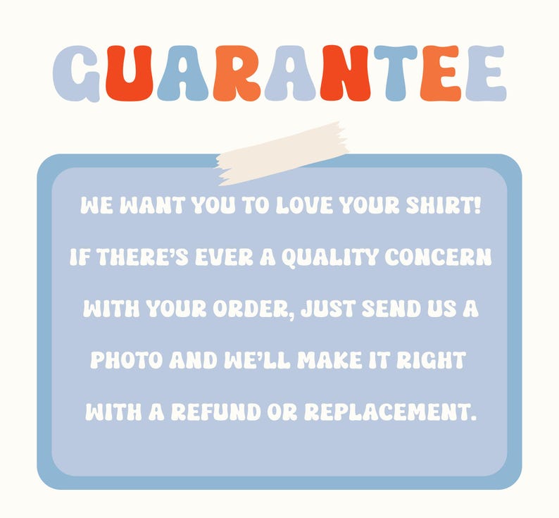 May include: A light blue rectangle with white text, taped to a white background. The text reads "WE WANT YOU TO LOVE YOUR SHIRT! IF THERE'S EVER A QUALITY CONCERN WITH YOUR ORDER, JUST SEND US A PHOTO AND WE'LL MAKE IT RIGHT WITH A REFUND OR REPLACEMENT."