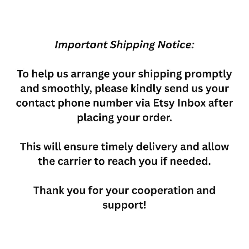 May include: White background with black text. The text reads "Important Shipping Notice: To help us arrange your shipping promptly and smoothly, please kindly send us your contact phone number via Etsy Inbox after placing your order."