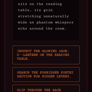 May include: A digital interface displaying text about towering shelves with leather-bound grimoires and a carved jack-o'-lantern. Interactive buttons read: INSPECT THE GLOWING JACK-O'-LANTERN ON THE READING TABLE, SEARCH THE FORBIDDEN POETRY SECTION FOR HIDDEN LEVERS, and SLIP THROUGH THE BACK ARCHWAY TOWARD THE OVERGROWN GREENHOUSE. Acquired Relics & Keys: Brass Skeleton Key.