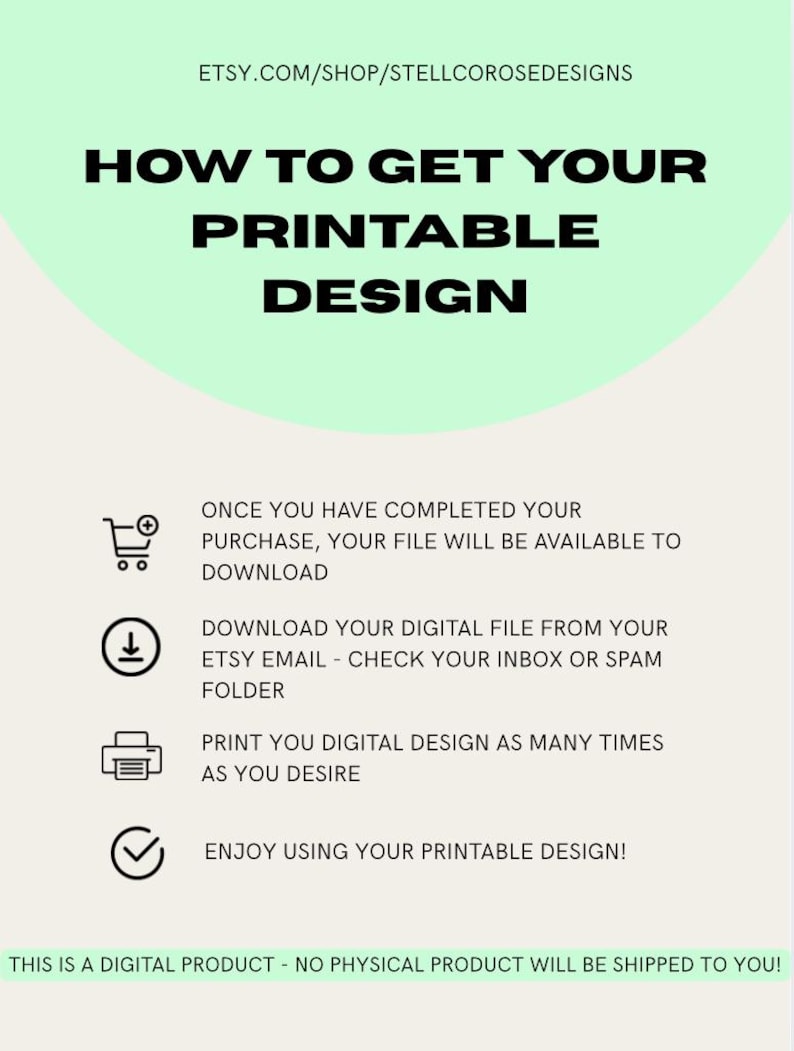 A green and white printable design guide with instructions on how to download and print a digital design. The text reads: 'How to Get Your Printable Design', 'Once you have completed your purchase, your file will be available to download', 'Download your digital file from your Etsy email - check your inbox or spam folder', 'Print you digital design as many times as you desire', 'Enjoy using your printable design!', 'This is a digital product - no physical product will be shipped to you!'
