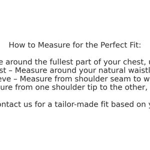 May include: How to Measure for the Perfect Fit: Chest - Measure around the fullest part of your chest, under the arms. Waist - Measure around your natural waistline. Sleeve - Measure from shoulder seam to wrist. Shoulder - Measure from one shoulder tip to the other, across the back. Custom Sizing Available - Contact us for a tailor-made fit based on your exact measurements!