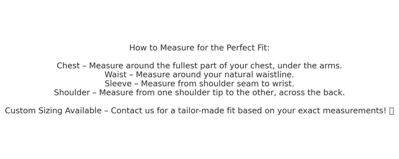 May include: How to Measure for the Perfect Fit: Chest - Measure around the fullest part of your chest, under the arms. Waist - Measure around your natural waistline. Sleeve - Measure from shoulder seam to wrist. Shoulder - Measure from one shoulder tip to the other, across the back. Custom Sizing Available - Contact us for a tailor-made fit based on your exact measurements!