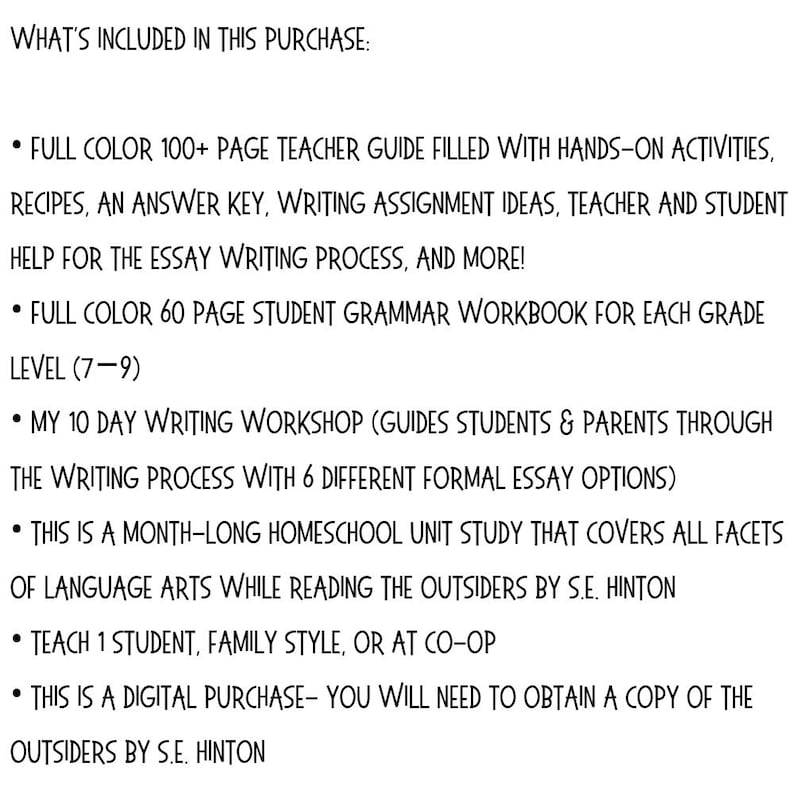 May include: White text on a white background lists the contents of a digital purchase. Includes a teacher guide, student workbook, writing workshop, and a homeschool unit study covering language arts while reading "The Outsiders" by S.E. Hinton.