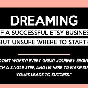 May include: A black graphic with white text. The text reads "DREAMING OF A SUCCESSFUL ETSY BUSINESS BUT UNSURE WHERE TO START?" and a quote: "DON'T WORRY! EVERY GREAT JOURNEY BEGINS WITH A SINGLE STEP, AND I'M HERE TO MAKE SURE YOURS LEADS TO SUCCESS."