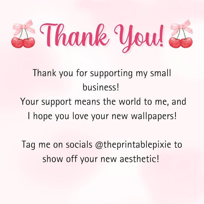 May include: Pink and white thank you card with a cherry graphic and the text "Thank You!"  "Thank you for supporting my small business!"  "Your support means the world to me, and I hope you love your new wallpapers!"  "Tag me on socials @theprintablepixie to show off your new aesthetic!"