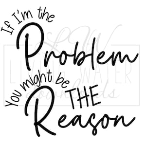 May include: Black and white graphic with the text "If I'm the Problem, You might be THE Reason" in a cursive font. The words are arranged in a circular pattern, with "Problem" and "Reason" as the focal points.