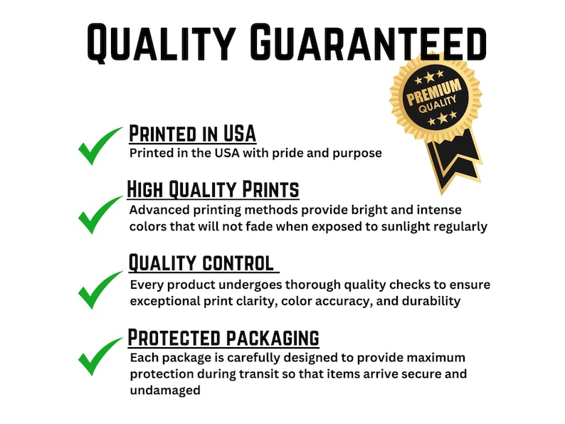 May include: A white graphic with the text "QUALITY GUARANTEED" in bold black letters. The graphic includes a gold seal that says "PREMIUM QUALITY" and green checkmarks next to the text "PRINTED IN USA", "HIGH QUALITY PRINTS", "QUALITY CONTROL", and "PROTECTED PACKAGING".