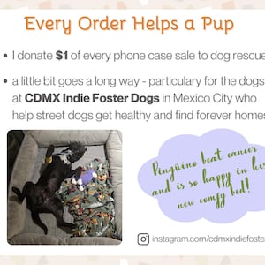 Every order helps a pup. I donate one dollar of every phone case sale to a dog rescue organization. CDMX Indie Foster Dogs in Mexico City helps street dogs get healthy and find forever homes. Check out their Instagram: cdmxindiefosterdogs. There's a photo of a black dog sprawled out on his back in a big dog bed. The caption says: Pinguino beat cancer and is so happy in his new comfy bed!