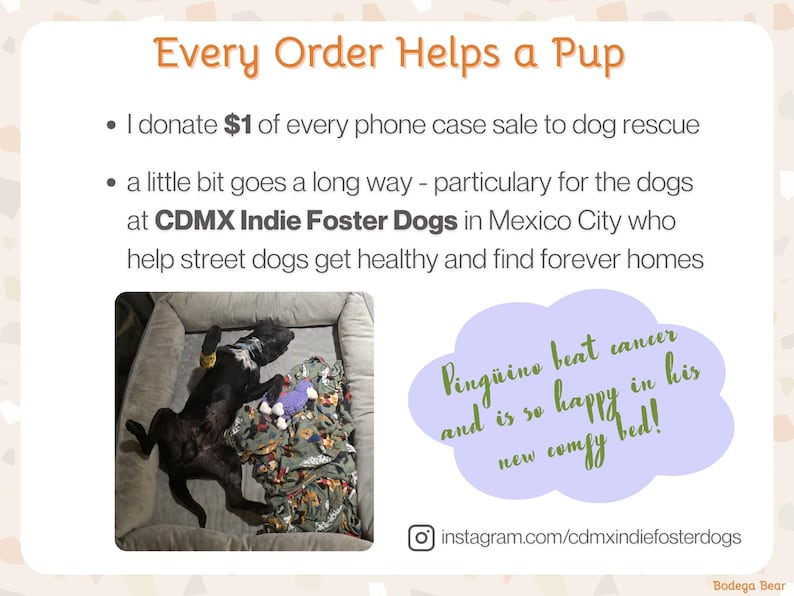 Every order helps a pup. I donate one dollar of every phone case sale to a dog rescue organization. CDMX Indie Foster Dogs in Mexico City helps street dogs get healthy and find forever homes. Check out their Instagram: cdmxindiefosterdogs. There's a photo of a black dog sprawled out on his back in a big dog bed. The caption says: Pinguino beat cancer and is so happy in his new comfy bed!