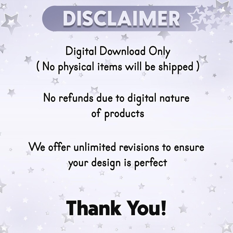 May include: A white background with a disclaimer about digital downloads. The text reads: "DISCLAIMER Digital Download Only (No physical items will be shipped) No refunds due to digital nature of products We offer unlimited revisions to ensure your design is perfect Thank You!"