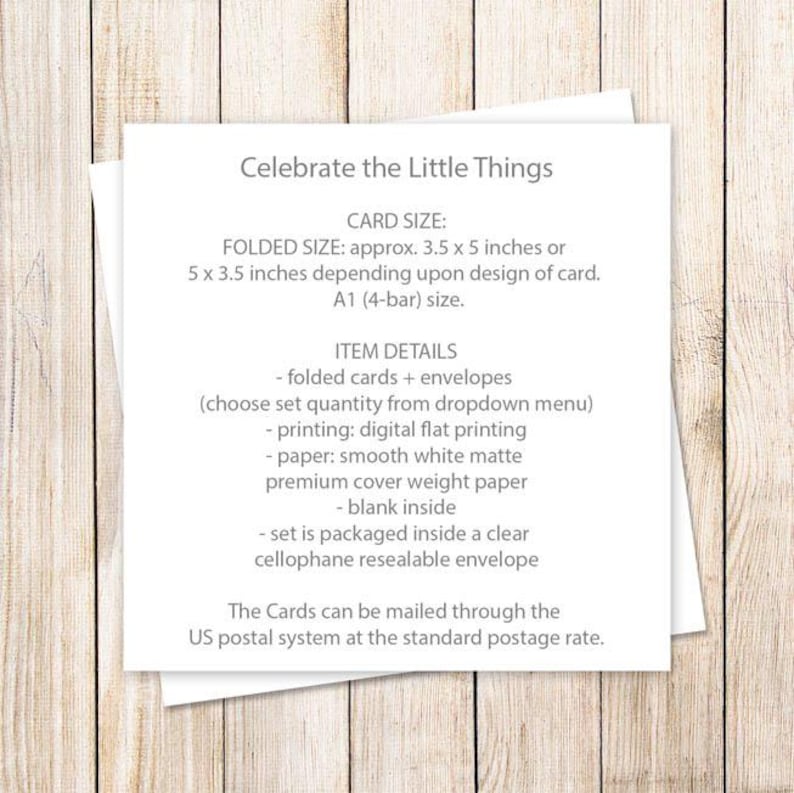 May include: A white card with the text "Celebrate the Little Things" in black. The card details the size and materials used for folded cards and envelopes. The text includes "CARD SIZE: FOLDED SIZE: approx. 3.5 x 5 inches or 5 x 3.5 inches depending upon design of card. A1 (4-bar) size. ITEM DETAILS - folded cards + envelopes (choose set quantity from dropdown menu) - printing: digital flat printing - paper: smooth white matte premium cover weight paper - blank inside - set is packaged inside a clear cellophane resealable envelope The Cards can be mailed through the US postal system at the standard postage rate."
