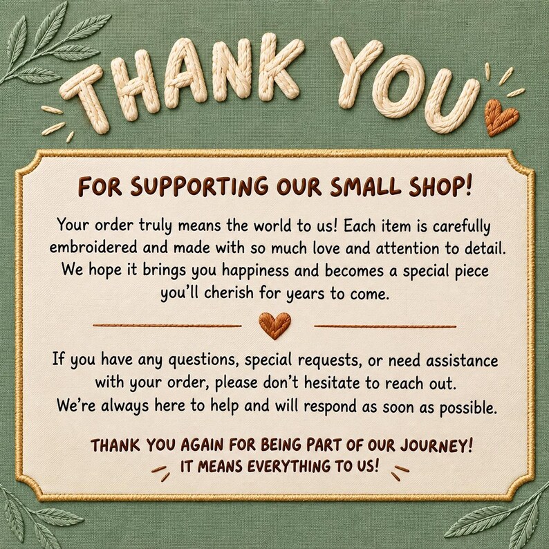 May include: A rectangular thank you card with a cream-colored center and a gold border, set against a green fabric background. The text reads: THANK YOU FOR SUPPORTING OUR SMALL SHOP! Your order truly means the world to us! If you have any questions, special requests, or need assistance with your order, please don't hesitate to reach out. THANK YOU AGAIN FOR BEING PART OF OUR JOURNEY! IT MEANS EVERYTHING TO US!