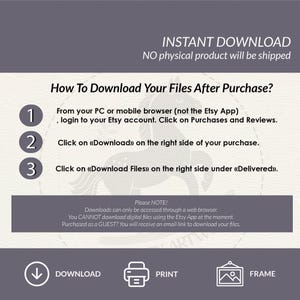 May include: A graphic with instructions on how to download digital files after purchasing from Etsy. The graphic features a numbered list with three steps, a download icon, a printer icon, and a frame icon. The text reads "INSTANT DOWNLOAD", "NO physical product will be shipped", "How To Download Your Files After Purchase?", "From your PC or mobile browser (not the Etsy App), login to your Etsy account. Click on Purchases and Reviews.", "Click on &laquo;Download&raquo; on the right side of your purchase.", "Click on &laquo;Download Files&raquo; on the right side under &laquo;Delivered&raquo;.", "Please NOTE! Downloads can only be accessed through a web browser. You CANNOT download digital files using the Etsy App at the moment. Purchased as a GUEST? You will receive an email link to download your files.", "DOWNLOAD", "PRINT", "FRAME".