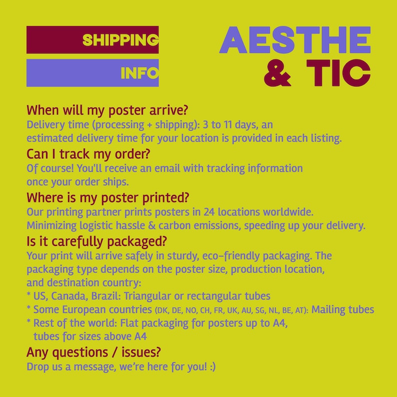 May include: A yellow background with a red and blue banner at the top that says "Shipping Info". Below the banner is a white text block with the heading "When will my poster arrive?" and the text "Delivery time (processing + shipping): 3 to 11 days, an estimated delivery time for your location is provided in each listing." The text block continues with the heading "Can I track my order?" and the text "Of course! You'll receive an email with tracking information once your order ships." The text block continues with the heading "Where is my poster printed?" and the text "Our printing partner prints posters in 24 locations worldwide. Minimizing logistic hassle & carbon emissions, speeding up your delivery." The text block continues with the heading "Is it carefully packaged?" and the text "Your print will arrive safely in sturdy, eco-friendly packaging. The packaging type depends on the poster size, production location, and destination country: * US, Canada, Brazil: Triangular or rectangular tubes * Some European countries (DK, DE, NO, CH, FR, UK, AU, SG, NL, BE, AT): Mailing tubes * Rest of the world: Flat packaging for posters up to A4, tubes for sizes above A4" The text block ends with the heading "Any questions / issues?" and the text "Drop us a message, we're here for you! :)"