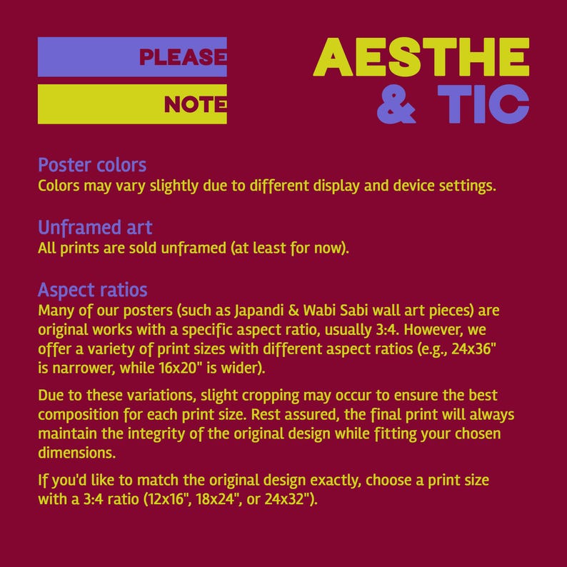 May include: A red background with yellow and blue text that reads "PLEASE NOTE" and "AESTHE & TIC". The text below explains poster colors, unframed art, and aspect ratios. The text mentions that prints are sold unframed and that the aspect ratio is usually 3:4. It also mentions that the print sizes are 12x16 inches, 18x24 inches, or 24x32 inches.