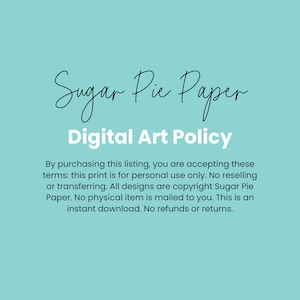 May include: A light blue background with white text that reads "Sugar Pie Paper Digital Art Policy". The text below explains the terms of use for digital art purchased from Sugar Pie Paper. The text states that the art is for personal use only and that no physical item is mailed to the buyer.