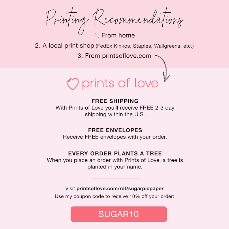May include: A pink and white graphic with the text "Printing Recommendations" and a list of options for printing. The graphic also includes the text "prints of love" with a heart icon, and the text "FREE SHIPPING", "FREE ENVELOPES", and "EVERY ORDER PLANTS A TREE". The graphic also includes the text "Visit printsoflove.com/ref/sugarpiepaper" and "Use my coupon code to receive 10% off your order: SUGAR10".