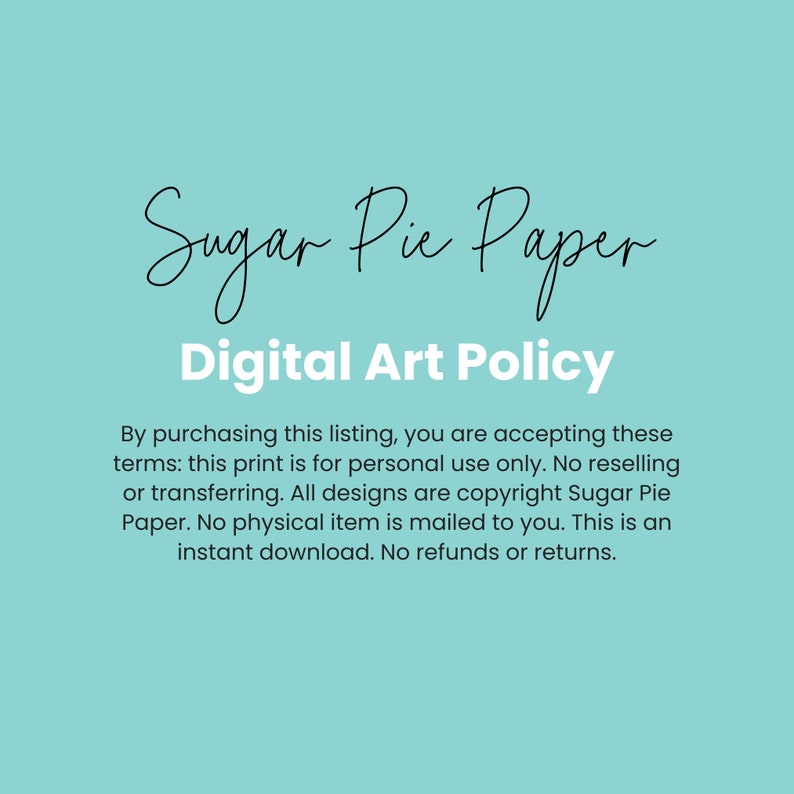 May include: A light blue background with white text that reads "Sugar Pie Paper Digital Art Policy". The text below explains the terms of use for digital art purchased from Sugar Pie Paper. The text states that the art is for personal use only and that no physical item is mailed to the buyer.