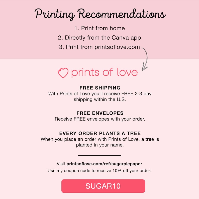 May include: A pink and white graphic with the text "Printing Recommendations" and a list of three options for printing. The graphic also includes the text "prints of love" with a heart icon, and the text "FREE SHIPPING", "FREE ENVELOPES", and "EVERY ORDER PLANTS A TREE". The graphic also includes a call to action to visit printsoflove.com/ref/sugarpiepaper and use the coupon code "SUGAR10" for 10% off.
