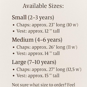 May include: Size guide for children's clothing with measurements in inches. Small (2-3 years) Chaps: approx. 23" long (10 w) Vest: approx. 12" tall. Medium (4-6 years) Chaps: approx. 26" long (11 w) Vest: approx. 14" tall. Large (7-10 years) Chaps: approx. 27" long (12.5 w) Vest: approx. 15" tall. Not sure what size to order? Feel free to message me - I'm happy to help you choose the right fit!