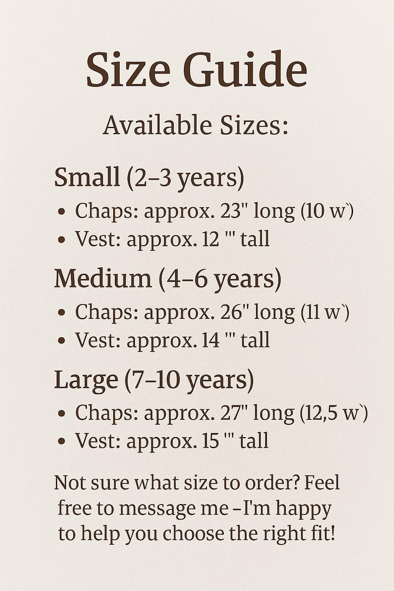 May include: Size guide for children's clothing with measurements in inches. Small (2-3 years) Chaps: approx. 23" long (10 w) Vest: approx. 12" tall. Medium (4-6 years) Chaps: approx. 26" long (11 w) Vest: approx. 14" tall. Large (7-10 years) Chaps: approx. 27" long (12.5 w) Vest: approx. 15" tall. Not sure what size to order? Feel free to message me - I'm happy to help you choose the right fit!